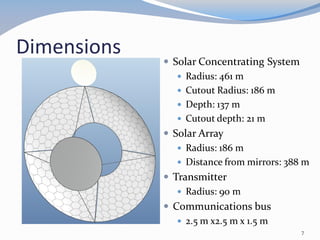 Dimensions
 Solar Concentrating System
 Radius: 461 m
 Cutout Radius: 186 m
 Depth: 137 m
 Cutout depth: 21 m
 Solar Array
 Radius: 186 m
 Distance from mirrors: 388 m
 Transmitter
 Radius: 90 m
 Communications bus
 2.5 m x2.5 m x 1.5 m
7
 