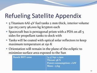 Refueling Satellite Appendix
 5 Titanium 6Al-4V fuel tanks 2 mm thick, interior volume
530 m3 carry 96,000 kg krypton each
 Spacecraft bus is pentagonal prism with a PDA on all 5
sides for propellant tanks to dock with
 Tanks will be coated with optical solar reflectors to keep
maximum temperature at 150 K
 Orientation will remain in the plane of the ecliptic to
minimize surface area exposed to the Sun
Busek BHT-1000 [4.3] Isp: 1,750s
Thrust: 58 N
Power consumption: 1 kW
Mass: ~5 kg
97
 