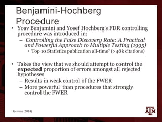 Benjamini-Hochberg
Procedure
• Yoav Benjamini and Yosef Hochberg’s FDR controlling
procedure was introduced in:
– Controlling the False Discovery Rate: A Practical
and Powerful Approach to Multiple Testing (1995)
• Top 10 Statistics publication all-time7 (>48k citations)
• Takes the view that we should attempt to control the
expected proportion of errors amongst all rejected
hypotheses
– Results in weak control of the FWER
– More powerful than procedures that strongly
control the FWER
7 Gelman (2014)
 