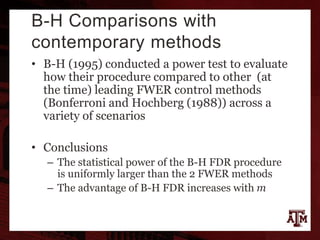 B-H Comparisons with
contemporary methods
• B-H (1995) conducted a power test to evaluate
how their procedure compared to other (at
the time) leading FWER control methods
(Bonferroni and Hochberg (1988)) across a
variety of scenarios
• Conclusions
– The statistical power of the B-H FDR procedure
is uniformly larger than the 2 FWER methods
– The advantage of B-H FDR increases with m
 