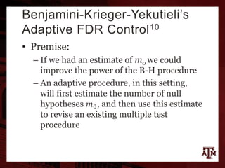 Benjamini-Krieger-Yekutieli’s
Adaptive FDR Control10
• Premise:
– If we had an estimate of m0 we could
improve the power of the B-H procedure
– An adaptive procedure, in this setting,
will first estimate the number of null
hypotheses 𝑚0, and then use this estimate
to revise an existing multiple test
procedure
 