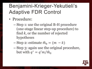 Benjamini-Krieger-Yekutieli’s
Adaptive FDR Control
• Procedure:
– Step 1: use the original B-H procedure
(one-stage linear step-up procedure) to
find k, or the number of rejected
hypotheses
– Step 2: estimate 𝑚0 = (𝑚 − 𝑘)
– Step 3: again use the original procedure,
but with 𝑞∗ = 𝑞′ 𝑚 𝑚0
 