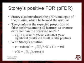 Storey’s positive FDR (pFDR)
• Storey also introduced the pFDR analogue of
the p-value, which he termed the q-value
• The q-value is the expected proportion of
false positives among all features as or more
extreme than the observed one17,18
– e.g.: a q-value of 5% indicates that 5% of
significant results will result in false positives
• With Storey’s notation
– 𝑝 − 𝑣𝑎𝑙𝑢𝑒 𝑡 = {Γ:𝑡∈Γ}
𝑚𝑖𝑛
𝑃𝑟 𝑇 ∈ Γ 𝐻 = 0
– 𝑞 𝑡 = {Γ:𝑡∈Γ}
inf
𝑝𝐹𝐷𝑅(Γ)
17 Mailman (2018)
18 Storey (2010)
 