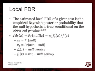 Local FDR
• The estimated local FDR of a given test is the
empirical Bayesian posterior probability that
the null hypothesis is true, conditional on the
observed p-value19, 20
• 𝑓𝑑𝑟 𝑧 = 𝑃𝑟 𝑛𝑢𝑙𝑙 𝑧 = 𝜋0 𝑓0(𝑧) 𝑓(𝑧)
– 𝜋0 = 𝑃𝑟 𝑛𝑢𝑙𝑙
– 𝜋1 = 𝑃𝑟 𝑛𝑜𝑛 − 𝑛𝑢𝑙𝑙
– 𝑓0 𝑧 = 𝑛𝑢𝑙𝑙 𝑑𝑒𝑛𝑠𝑖𝑡𝑦
– 𝑓1 𝑧 = 𝑛𝑜𝑛 − 𝑛𝑢𝑙𝑙 𝑑𝑒𝑛𝑠𝑖𝑡𝑦
19 Storey et al. (2015)
20 Efron (2013)
 