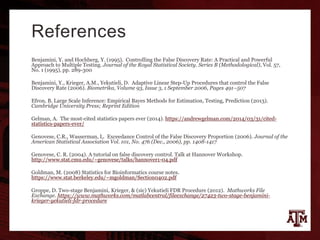 References
Benjamini, Y. and Hochberg, Y. (1995). Controlling the False Discovery Rate: A Practical and Powerful
Approach to Multiple Testing. Journal of the Royal Statistical Society. Series B (Methodological), Vol. 57,
No. 1 (1995), pp. 289-300
Benjamini, Y., Krieger, A.M., Yekutieli, D. Adaptive Linear Step-Up Procedures that control the False
Discovery Rate (2006). Biometrika, Volume 93, Issue 3, 1 September 2006, Pages 491–507
Efron, B. Large Scale Inference: Empirical Bayes Methods for Estimation, Testing, Prediction (2013).
Cambridge University Press; Reprint Edition
Gelman, A. The most-cited statistics papers ever (2014). https://andrewgelman.com/2014/03/31/cited-
statistics-papers-ever/
Genovese, C.R., Wasserman, L. Exceedance Control of the False Discovery Proportion (2006). Journal of the
American Statistical Association Vol. 101, No. 476 (Dec., 2006), pp. 1408-1417
Genovese, C. R. (2004). A tutorial on false discovery control. Talk at Hannover Workshop.
http://www.stat.cmu.edu/~genovese/talks/hannover1-04.pdf
Goldman, M. (2008) Statistics for Bioinformatics course notes.
https://www.stat.berkeley.edu/~mgoldman/Section0402.pdf
Groppe, D. Two-stage Benjamini, Krieger, & (sic) Yekutieli FDR Procedure (2012). Mathworks File
Exchange. https://www.mathworks.com/matlabcentral/fileexchange/27423-two-stage-benjamini-
krieger-yekutieli-fdr-procedure
 