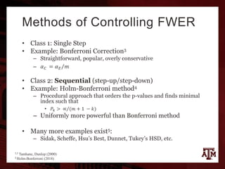 Methods of Controlling FWER
• Class 1: Single Step
• Example: Bonferroni Correction3
– Straightforward, popular, overly conservative
– 𝛼 𝐶 = 𝛼 𝐸 𝑚
• Class 2: Sequential (step-up/step-down)
• Example: Holm-Bonferroni method4
– Procedural approach that orders the p-values and finds minimal
index such that
• 𝑃𝑘 > ∝ (𝑚 + 1 − 𝑘)
– Uniformly more powerful than Bonferroni method
• Many more examples exist5:
– Sidak, Scheffe, Hsu’s Best, Dunnet, Tukey’s HSD, etc.
3,5 Tamhane, Dunlop (2000)
4 Holm-Bonferroni (2018)
 