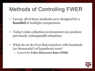 Methods of Controlling FWER
• Caveat: all of these methods were designed for a
handful of multiple comparisons
• Today’s data collection environment can produce
previously unimaginable situations
• What do we do if we find ourselves with hundreds
(or thousands!) of hypothesis tests?
– Control the False Discovery Rate (FDR)
 