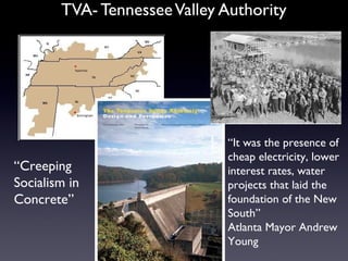 TVA- TennesseeValley Authority
“Creeping
Socialism in
Concrete”
“It was the presence of
cheap electricity, lower
interest rates, water
projects that laid the
foundation of the New
South”
Atlanta Mayor Andrew
Young
 