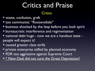 Critics and Praise
Critics
• waste, confusion, graft
• too communist: “Rooseveltski”
• business shocked by the leap before you look spirit
• bureaucratic interference and regimentation
• national debt huge - now we are a handout state -
people will expect it!
• caused greater class strife
• private enterprise stifled by planned economy
• FDR too aggressive against Supreme Court
• * New Deal did not cure the Great Depression!
 