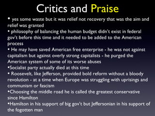 Critics and Praise
• yes some waste but it was relief not recovery that was the aim and
relief was granted
• philosophy of balancing the human budget didn’t exist in federal
gov’t before this time and it needed to be added to the American
process
• He may have saved American free enterprise - he was not against
capitalism but against overly strong capitalists - he purged the
American system of some of its worse abuses
•Socialist party actually died at this time
• Roosevelt, like Jefferson, provided bold reform without a bloody
revolution - at a time when Europe was struggling with uprisings and
communism or fascism
•Choosing the middle road he is called the greatest conservative
since Hamilton
•Hamilton in his support of big gov’t but Jeffersonian in his support of
the fogotten man
 