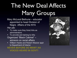 The New Deal Affects
Many Groups
Mary McLeod Bethune – educator
appointed to head Division of
Negro Affairs of the NYA
Her job:
• To make sure they hired AAs as
administrators
• To provide job training to AAs
Organized “Black Cabinet” –
advisors on racial affairs
• William Hastie and Robert Weaver appt
to Department of Interior
NEVER BEFORE SO MANY AA
VOICES HEARD IN GOVT!
 