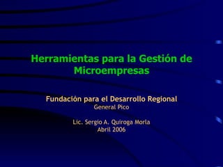 Herramientas para la Gestión de Microempresas Fundación para el Desarrollo Regional General Pico Lic. Sergio A. Quiroga Morla Abril 2006 