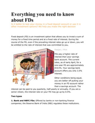 Everything you need to know about FDs Is it better to lock your money in a fixed deposit account or use it in other investment options? We help you make the right decision   Fixed deposit (FD) is an investment option that allows you to invest a sum of money for a fixed time period and at a fixed rate of interest. During the course of the FD, even if the prevailing interest rates go up or down, you will be entitled to the rate of interest that was committed to you. left0Raajan / Mint FDs pay a higher rate of interest than your savings bank account. The current rates, as of early April, for a one-year FD are approximately 8-8.5%. Your savings bank account offers you only 3.5% interest. Other conditions being equal, you are better off putting your money in an FD account rather than a savings account. The interest can be paid to you quarterly, half-yearly or annually. If you are a senior citizen, the interest rate on your FD may go up by 0.5%. Two types 1. Bank and NBFC FDs: Offered by banks or non-banking finance companies; the Reserve Bank of India (RBI) regulates these institutions. 2. Corporate FDs: These are offered by companies that are looking to raise money from the open market. Corporate FDs typically pay a higher rate of interest, but also carry a relatively higher risk than bank FDs. Advantages • FDs offer a safe return: FDs are usually secure and are very low-risk investments. Bank FDs are guaranteed up to Rs1 lakh by the Deposit Insurance and Credit Guarantee Corporation. • You can raise a loan against your FD: You can borrow up to 85% of your deposit amount (in some cases, only after a few months of your FD’s existence). This is valid only for bank FDs. • Low maintenance: Unlike other investments such as stocks, mutual funds or even real estate, you don’t need to monitor your FDs on a daily or monthly basis, or undertake any kind of maintenance work. • Choice of time period: You can make a deposit for any period of time, from 15 days to 10 years. Disadvantages • Relatively low returns: Because FDs are very low-risk instruments, they offer low returns compared with alternative investment options such as stocks and mutual funds. • Lock-ups: Your money will be locked up in an FD for the duration of the deposit. As a result, unlike a savings bank deposit, you will lose the flexibility of accessing your funds whenever needed. You can break your FD if needed, but you would have to pay a penalty, which could include both a reduced interest rate as well as charges that are typically around 1%of the investment amount. • Unfavourable tax treatment: Unlike other investment options, interest income earned from FDs will be added to your income and taxed. Taxes and FDs • Tax-saving investments: Under section 80C, you can get a tax deduction of up to Rs1 lakh a year if you invest in a five-year FD. • FDs and tax deduction at source (TDS): If the aggregate interest income that you are likely to earn from all your bank FDs held in a single branch is at least Rs10,000 in a financial year (Rs5,000 in the case of corporate FDs) then TDS will be deducted at 10%. • If you do not fall in a taxable slab, then furnish Form 15G or 15H to your bank to prevent TDS on the interest income that is paid to you. 7 things to watch out for 1. Always appoint a nominee on your FD for quick withdrawals, and to avoid hassles if you are not around. 2. FDs from companies might pay more but come at a much higher risk than bank FDs. These FDs are not deposit-guaranteed. 3. In times of rising inflation, avoid FDs because your money will lose its purchasing power. 4. When making a deposit, check the penalty clause for early withdrawal. 5. If you need to withdraw funds for an emergency, instead of breaking the FD, you might want to consider taking an overdraft of up to 85% on your FD rather than pay the withdrawal penalty. 6. You might want to split your investment and make multiple deposits in small sizes and spread them across different maturities as opposed to making a single large deposit. This way, even if you do have to make a premature withdrawal, you will not pay a penalty on the entire amount but just on the limited amount you withdraw. 7. For FDs longer than a year, if your interest is paid at maturity, the taxes on interest income from your FDs are due on interest earned, even if the interest hasn’t been received by you. (Kartik Varma and Dhruv Agarwala graduated from Harvard Business School and are co-founders of the New Delhi-based iTrust Financial Advisors) CONNECT  left0  When buying a house, don’t ignore hidden costs such as the money required to get the property registered in your name, additional charges the builder might levy for preferred location, club membership, parking and sundry expenses. Calculate the full cost of buying a house by including all these expenses in addition to the basic sales price of the property. These expenses will also be an outflow of cash and you must not be thrown off by them so much that you can’t afford your dream house. DO  left0  If you are single and have no financial dependants, then avoid taking life insurance because you do not need it. Life insurance is necessary if you have financial dependants, such as a spouse, children or parents, whose life would be materially affected if you are not around to provide for their financial needs. In the absence of any financial dependants, you are better off using your money for some other financial instrument or buying personal accident cover or disability insurance, in case you get into an accident and are unable to work for an extended period of time. 