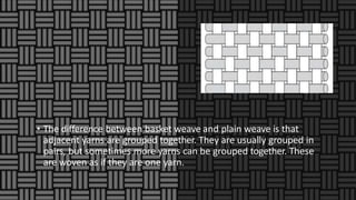 • The difference between basket weave and plain weave is that
adjacent yarns are grouped together. They are usually grouped in
pairs, but sometimes more yarns can be grouped together. These
are woven as if they are one yarn.
 