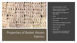 Properties of Basket Woven
Fabrics:
• Interesting pattern created
• Different coloured yarns can be
used to create a contrast
• More pliable and stronger than
plain weave
• Loose
• Not as stable as plain weave
• Frays easily
• No Crosswise of lengthwise stretch
• Flatter than plain weave
• Less of a crimp
• Drapes Well
• Fibres and yarns used dictate the
properties of the finished fabric
 