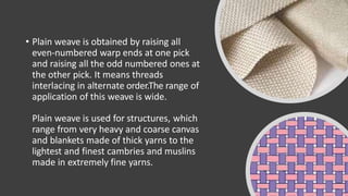 • Plain weave is obtained by raising all
even-numbered warp ends at one pick
and raising all the odd numbered ones at
the other pick. It means threads
interlacing in alternate order.The range of
application of this weave is wide.
Plain weave is used for structures, which
range from very heavy and coarse canvas
and blankets made of thick yarns to the
lightest and finest cambries and muslins
made in extremely fine yarns.
 