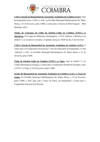 CAD vs Secção de Basquetebol da Associação Académica de Coimbra (AAC): Jogo
de basquetebol entre o CAD e a AAC, no Pavilhão Municipal Multidesportos Dr. Mário
Mexia, a 21 de fevereiro, pelas 15h00, a contar para o Torneio de Mini basquete – Mini
Mondego sub12.
Núcleo de Veteranos do Clube de Futebol União de Coimbra (CFUC) vs
Marialvas: No Campo da Milheiriça (Almalaguês), o CFUC defronta o Marialvas em
futebol 11, no escalão de veteranos. A partida começa às 15h30 do dia 21 de fevereiro.
CAD vs Secção de Basquetebol da Associação Académica de Coimbra (AAC): A
contar para o II Campeonato Nacional da 1.ª Divisão Masculino de basquetebol, o CAD
“enfrenta” a AAC, no Pavilhão Municipal Multidesportos Dr. Mário Mexia, a 21 de
fevereiro, pelas 21h00.
Clube de Futebol União de Coimbra (CFUC) vs Vigor: Jogo de futebol 11, no
Campo Municipal da Arregaça, a contar para o Campeonato Distrital de Iniciados, entre
o CFUC e o Vigor, a 22 de fevereiro, pelas 11h00.
Secção de Basquetebol da Associação Académica de Coimbra (AAC) vs Vasco da
Gama: No Pavilhão Municipal Multidesportos Dr. Mário Mexia, a 22 de fevereiro,
pelas 15h00, a AAC joga com o Vasco da Gama, em basquetebol, a contar para o
Campeonato Nacional da II Divisão.
 