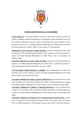 EVENTOS DESPORTIVOS 20 A 21 DE DEZEMBRO
Torneio Olhar 21: A Associação Olhar 21 tem vindo a desenvolver um projeto inovador, em
Coimbra, permitindo a prática de basquetebol a uma população a quem normalmente estas áreas
são vedadas ou dificultadas: crianças e jovens com perturbações do desenvolvimento. É neste
contexto que irá decorrer, no Pavilhão Municipal Multidesportos Dr. Mário Mexia, no próximo
dia 20 de dezembro, das 14h00 às 19h00, o “Torneio Olhar 21” de basquetebol.
Minibasquete CAD Associação Coimbra Basquete: Torneio de minibasquete entre os pais
dos atletas do CAD, celebrando desportivamente a época natalícia em que nos encontramos. A
realizar no Pavilhão Municipal Multidesportos Dr. Mário Mexia, no dia 21 de dezembro, das
10h00 às 13h00.
Festival de Ginástica do Centro Norton de Matos: No próximo dia 20 de Dezembro, irá
realizar-se no Pavilhão Municipal Multidesportos Dr. Mário Mexia, o espetáculo de ginástica de
Natal organizado pelo Centro Norton Matos, com início às 9h00.
CAD Associação Coimbra Basquete vs Gafanha: Jogo de basquetebol, no escalão sénior
masculino, entre o CAD e Gafanha, a realizar no Pavilhão Municipal Multidesportos Dr. Mário
Mexia, no dia 20 de dezembro, pelas 21h00.
Associação Académica de Coimbra vs Sport Conimbricense: Jogo de basquetebol no escalão
sénior masculino, entre Associação Académica de Coimbra e o Sport Conimbricense, a realizar
no Pavilhão Municipal Multidesportos Dr. Mário Mexia, no dia 21 de dezembro, pelas 16h00.
Associação Académica de Coimbra vs Sporting Figueirense : Jogo de basquetebol, no
escalão de sub 19 femininos, entre Associação Académica de Coimbra e o Sporting Figueirense,
a realizar no Pavilhão Municipal Multidesportos Dr. Mário Mexia, no dia 21 de dezembro, pelas
18h00.
Associação Académica de Coimbra (AAC) vs Instituto Superior Técnico (IST): A contar
para o Campeonato Nacional de Rugby da Divisão de Honra, fase regular, a AAC irá defrontar
o IST, no Estádio Municipal de Taveiro Sérgio Conceição, pelas 15h00, no dia 20 de dezembro.
 
