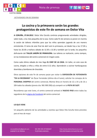  
     	
  ACTIVIDADES	
  FIN	
  DE	
  SEMANA	
  
     	
  
     	
  
                La	
  cocina	
  y	
  la	
  primavera	
  serán	
  las	
  grandes	
  
            protagonistas	
  de	
  este	
  fin	
  de	
  semana	
  en	
  Dolce	
  Vita	
  
     A	
   CORUÑA,	
   27.04.2012.	
   Dolce	
   Vita	
   Coruña	
   continúa	
   programando	
   actividades	
   dirigidas,	
  
     sobre	
   todo,	
   a	
   los	
   más	
   pequeños	
   de	
   la	
   casa.	
   Como	
   cada	
   fin	
   de	
   semana	
   se	
   ponen	
   en	
   marcha	
  
     la	
   sesión	
   de	
   talleres	
   infantiles	
   para	
   que	
   los	
   niños	
   aprendan	
   jugando	
   de	
   una	
   manera	
  
     entretenida.	
   El	
   tema	
   de	
   este	
   final	
   de	
   abril	
   será	
   la	
   primavera,	
   así	
   desde	
   hoy	
   a	
   las	
   17.30	
   y	
  
     hasta	
   las	
   20.30	
   y	
   mañana	
   sábado	
   de	
   12.30	
   a	
   13.30	
   y	
   también	
   por	
   la	
   tarde,	
   los	
   pequeños	
  
     disfrutarán	
   del	
   TALLER	
   JARDÍN	
   DE	
   PRIMAVERA.	
   Los	
   talleres	
   se	
   realizarán,	
   como	
   siempre,	
  
     en	
  las	
  instalaciones	
  del	
  centro	
  comercial	
  sin	
  ningún	
  coste.	
  	
  

     Como	
   cada	
   último	
   sábado	
   de	
   mes	
   llega	
   EL	
   CHEF	
   DE	
   LA	
   CASA.	
   Un	
   taller,	
   en	
   este	
   caso	
   de	
  
     cocina,	
   dirigido	
   a	
   niños	
   y	
   niñas	
   de	
   entre	
   6-­‐12	
   años.	
   Aprenderán	
   a	
   cocinar	
   hamburguesas	
  
     divertidas	
  y	
  bombones	
  de	
  chocolate.	
  	
  

     Otras	
   opciones	
   de	
   este	
   fin	
   de	
   semana	
   pasan	
   por	
   visitar	
   la	
   EXPOSICIÓN	
   DE	
   FOTOGRAFÍA	
  
     “EN	
  LA	
  RECÁMARA”	
  de	
  Óscar	
  Fernández	
  (último	
  día	
  el	
  lunes);	
  solicitar	
  los	
  consejos	
  de	
  la	
  
     PERSONAL	
   SHOPPER	
   del	
   centro	
   comercial,	
   Montse	
   Brea	
   en	
   horario	
   de	
   12	
   a	
   14	
   y	
   de	
   16	
   a	
  
     20h	
  todos	
  los	
  sábados	
  (previa	
  cita:	
  981	
  900	
  200)	
  o/y	
  competir	
  en	
  la	
  PISTA	
  DE	
  SLOT.	
  

     Recordamos	
  que	
  este	
  lunes,	
  el	
  centro	
  comercial	
  sorteará	
  el	
  NUEVO	
  IPAD	
  entre	
  todos	
  los	
  
     seguidores	
  de	
  la	
  página	
  de	
  Facebook	
  del	
  centro	
  comercial.	
  	
  

     	
  

     LO	
  QUE	
  VIENE	
  

     Un	
   pequeño	
   adelanto	
   de	
   las	
   actividades	
   y	
   eventos	
   que	
   Dolce	
   Vita	
   Coruña	
   tiene	
   previstos	
  
     para	
  el	
  mes	
  de	
  mayo:	
  

     	
  




corunadolcevita@gmail.com	
                        981	
  900	
  200	
  /672060697	
                      http://www.dolcevitacoruna.com/	
  
GABINETE	
  DE	
  PRENSA	
                         TELÉFONOS	
  MEDIOS	
                                  ENCUÉNTRANOS	
  EN	
  NUESTRA	
  WEB	
  
 