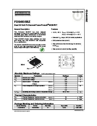 2006 Fairchild Semiconductor Corporation
FDS4935BZ Rev B1 (W)
FDS4935BZ
Dual 30 Volt P-Channel PowerTrench MOSFET
General Description
This P-Channel MOSFET has been designed
specifically to improve the overall efficiency of DC/DC
converters using either synchronous or conventional
switching PWM controllers, and battery chargers.
These MOSFETs feature faster switching and lower
gate charge than other MOSFETs with comparable
RDS(ON) specifications.
The result is a MOSFET that is easy and safer to drive
(even at very high frequencies), and DC/DC power
supply designs with higher overall efficiency.
Features
–6.9 A, –30 V. RDS(ON) = 22 m @ VGS = –10 V
RDS(ON) = 35 m @ VGS = – 4.5 V
Extended VGSS range (–25V) for battery applications
ESD protection diode (note 3)
High performance trench technology for extremely
low RDS(ON)
High power and current handling capability
S
D
S
S
SO-8
D
D
D
G
D2
D2
D1
D1
S2
G2
S1
G1
Pin 1
SO-8
Absolute Maximum Ratings TA=25
o
C unless otherwise noted
Symbol Parameter Ratings Units
VDS Drain-Source Voltage –30 V
VGS Gate-Source Voltage +25 V
ID Drain Current – Continuous (Note 1a) –6.9 A
– Pulsed –50
Power Dissipation for Single Operation (Note 1a) 1.6
(Note 1b) 1.0
PD
(Note 1c) 0.9
W
TJ, TSTG Operating and Storage Junction Temperature Range –55 to +150 C
Thermal Characteristics
R JA Thermal Resistance, Junction-to-Ambient (Note 1a) 78 C/W
R JC Thermal Resistance, Junction-to-Case (Note 1) 40 C/W
Package Marking and Ordering Information
Device Marking Device Reel Size Tape width Quantity
FDS4935BZ FDS4935BZ 13’’ 12mm 2500 units
4
3
2
1
5
6
7
8
Q1
Q2
FDS4935BZ
tm
September 2006
 