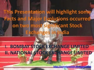 This Presentation will highlight some
Facts and Major Evolutions occurred
on two most significant Stock
Exchanges in India
I. BOMBAY STOCK EXCHANGE LIMITED
II. NATIONAL STOCK EXCHANGE LIMITED
http://investorzclub.blogspot.com
 