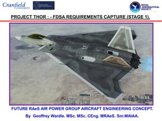 FUTURE RAeS AIR POWER GROUP AIRCRAFT ENGINEERING CONCEPT.
By Geoffrey Wardle. MSc. MSc. CEng. MRAeS. Snr.MAIAA.
PROJECT THOR : - FDSA REQUIREMENTS CAPTURE (STAGE 1).
 