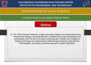 VALLURUPALLI NAGESWARA RAO VIGNANA JYOTHI
INSTITUTE OF ENGINEERING AND TECHNOLOGY
 The "Heart Disease Prediction" project uses data analytics and machine learning to
forecast heart disease, providing clinicians a reliable tool for early identification and
personalized care.The aim is to reduce cardiovascular morbidity and mortality by
bridging technology and cardiovascular health through advanced computational
methodologies, promoting a proactive approach to patient well-being.
Abstract
CARDIOVASCULAR RISK PREDICTION
FOUNDATIONS OF DATA SCIENCE
 