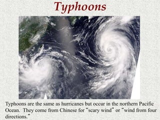 Typhoons 
Typhoons are the same as hurricanes but occur in the northern Pacific 
Ocean. They come from Chinese for “scary wind” or “wind from four 
directions.” 
 