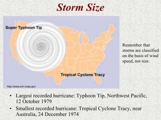 • Largest recorded hurricane: Typhoon Tip, Northwest Pacific, 
12 October 1979 
• Smallest recorded hurricane: Tropical Cyclone Tracy, near 
Australia, 24 December 1974 
Remember that 
storms are classified 
on the basis of wind 
speed, not size. 
http://www.srh.noaa.gov 
Storm Size 
 