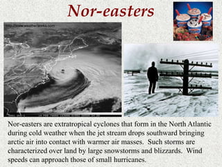Nor-easters 
http://www.weatherworks.com 
Nor-easters are extratropical cyclones that form in the North Atlantic 
during cold weather when the jet stream drops southward bringing 
arctic air into contact with warmer air masses. Such storms are 
characterized over land by large snowstorms and blizzards. Wind 
speeds can approach those of small hurricanes. 
