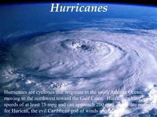 Hurricanes 
Hurricanes are cyclones that originate in the south Atlantic Ocean, 
moving to the northwest toward the Gulf Coast. Hurricanes have wind 
speeds of at least 75 mpg and can approach 200 mpg. They are named 
for Hurican, the evil Caribbean god of winds and destruction. 
 