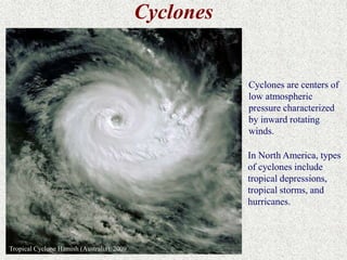 Cyclones 
Cyclones are centers of 
low atmospheric 
pressure characterized 
by inward rotating 
winds. 
Tropical Cyclone Hamish (Australia), 2009 
In North America, types 
of cyclones include 
tropical depressions, 
tropical storms, and 
hurricanes. 
 