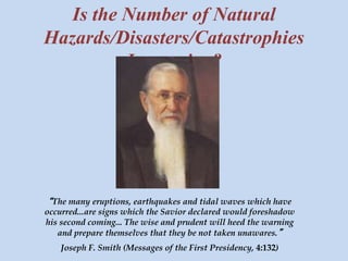 Is the Number of Natural 
Hazards/Disasters/Catastrophies 
Increasing? 
“The many eruptions, earthquakes and tidal waves which have 
occurred...are signs which the Savior declared would foreshadow 
his second coming... The wise and prudent will heed the warning 
and prepare themselves that they be not taken unawares.” 
Joseph F. Smith (Messages of the First Presidency, 4:132) 
 
