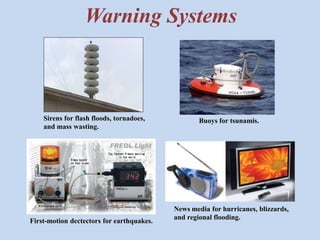 Warning Systems 
Sirens for flash floods, tornadoes, 
and mass wasting. 
Buoys for tsunamis. 
First-motion dectectors for earthquakes. 
News media for hurricanes, blizzards, 
and regional flooding. 
 