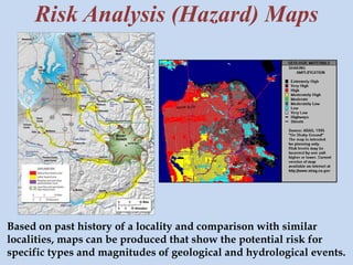 Risk Analysis (Hazard) Maps 
Based on past history of a locality and comparison with similar 
localities, maps can be produced that show the potential risk for 
specific types and magnitudes of geological and hydrological events. 
 