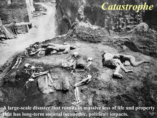 Catastrophe 
A large-scale disaster that results in massive loss of life and property 
that has long-term societal (economic, political) impacts. 
 