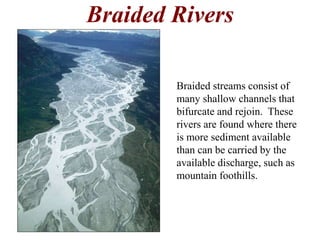 Braided Rivers 
Braided streams consist of 
many shallow channels that 
bifurcate and rejoin. These 
rivers are found where there 
is more sediment available 
than can be carried by the 
available discharge, such as 
mountain foothills. 
 