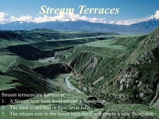 Stream Terraces 
Stream terraces are formed as: 
1. A Stream near base level creates a floodplain 
2. The land is uplifted or base-level falls 
3. The stream cuts to the lower base-level and carves a new floodplain. 
 