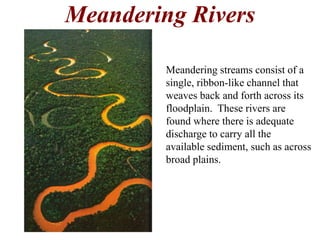 Meandering Rivers 
Meandering streams consist of a 
single, ribbon-like channel that 
weaves back and forth across its 
floodplain. These rivers are 
found where there is adequate 
discharge to carry all the 
available sediment, such as across 
broad plains. 
 