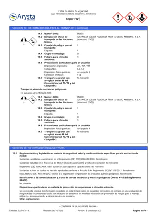 Cliper (WP)
Ficha de datos de seguridad
según 1907/2006/CE (REACH), 453/2010/EC, 2015/830/EU
SECCIÓN 14: INFORMACIÓN RELATIVA AL TRANSPORTE (continúa)
Transporte a granel con
arreglo al anexo II del
Convenio Marpol 73/78 y del
Código IBC:
No relevante14.7
Precauciones particulares para los usuarios
Peligros para el medio
ambiente:
Sí14.5
F-A, S-FCódigos FEm:
14.6
14.4
14.3
14.2
14.1
Etiquetas:
Designación oficial de
transporte de las Naciones
Unidas:
Grupo de embalaje:
Clase(s) de peligro para el
transporte:
Número ONU:
Disposiciones especiales:
Propiedades físico-químicas:
UN3077
9
III
9
SUSTANCIA SÓLIDA PELIGROSA PARA EL MEDIO AMBIENTE, N.E.P.
(Mancozeb (ISO))
274, 909, 944
ver epígrafe 9
Cantidades limitadas: 5 kg
En aplicación al IATA/OACI 2015:
Transporte aéreo de mercancías peligrosas:
14.6
14.4
14.3
14.2
14.1
ver epígrafe 9Propiedades físico-químicas:
IIIGrupo de embalaje:
9Etiquetas:
9Clase(s) de peligro para el
transporte:
SUSTANCIA SÓLIDA PELIGROSA PARA EL MEDIO AMBIENTE, N.E.P.
(Mancozeb (ISO))
Designación oficial de
transporte de las Naciones
Unidas:
Número ONU: UN3077
Peligros para el medio
ambiente:
Sí14.5
Transporte a granel con
arreglo al anexo II del
Convenio Marpol 73/78 y del
Código IBC:
No relevante14.7
Precauciones particulares para los usuarios
SECCIÓN 15: INFORMACIÓN REGLAMENTARIA
Reglamentación y legislación en materia de seguridad, salud y medio ambiente específicas para la sustancia o la
mezcla:
15.1
REGLAMENTO (UE) No 649/2012, relativo a la exportación e importación de productos químicos peligrosos: No relevante
Sustancias activas las cuales no han sido aprobadas conforme al Artículo 9 del Reglamento (UE) Nº 528/2012: No relevante
Reglamento (CE) 1005/2009, sobre sustancias que agotan la capa de ozono: No relevante
Sustancias incluidas en el Anexo XIV de REACH (lista de autorización) y fecha de expiración: No relevante
Sustancias candidatas a autorización en el Reglamento (CE) 1907/2006 (REACH): No relevante
Otras legislaciones:
Se recomienda emplear la información recopilada en esta ficha de datos de seguridad como datos de entrada en una evaluación de
riesgos de las circunstancias locales con el objeto de establecer las medidas necesarias de prevención de riesgos para el manejo,
utilización, almacenamiento y eliminación de este producto.
Disposiciones particulares en materia de protección de las personas o el medio ambiente:
No relevante
Restricciones a la comercialización y al uso de ciertas sustancias y mezclas peligrosas (Anexo XVII del Reglamento
REACH):
Página 10/11Emisión: 02/04/2014 Revisión: 06/10/2015 Versión: 3 (sustituye a 2)
- CONTINÚA EN LA SIGUIENTE PÁGINA -
 