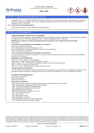 Cliper (WP)
Ficha de datos de seguridad
según 1907/2006/CE (REACH), 453/2010/EC, 2015/830/EU
SECCIÓN 15: INFORMACIÓN REGLAMENTARIA (continúa)
El proveedor no ha llevado a cabo evaluación de seguridad química.
Evaluación de la seguridad química:15.2
Reglamento (CE) n o 1272/2008 del Parlamento Europeo y del Consejo, de 16 de diciembre de 2008 , sobre clasificación, etiquetado y
envasado de sustancias y mezclas, y por el que se modifican y derogan las Directivas 67/548/CEE y 1999/45/CE y se modifica el
Reglamento (CE) n o 1907/2006
SECCIÓN 16: OTRA INFORMACIÓN
- ADR: Acuerdo europeo relativo al transporte internacional de mercancías peligrosas por carretera
-IMDG: Código Marítimo Internacional de Mercancías Peligrosas
-IATA: Asociación Internacional de Transporte Aéreo
-OACI: Organización de Aviación Civil Internacional
-DQO:Demanda Quimica de oxigeno
-DBO5:Demanda biológica de oxigeno a los 5 dias
-BCF: factor de bioconcentracion
-DL50: dosis letal 50
-CL50: concentracion letal 50
-EC50: concentracion efectiva 50
-Log POW: logaritmo coeficiente partición octanol-agua
-Koc: coeficiente de particion del carbono organico
Abreviaturas y acrónimos:
http://esis.jrc.ec.europa.eu
http://echa.europa.eu
http://eur-lex.europa.eu
Principales fuentes bibliográficas:
Se recomienda formación mínima en materia de prevención de riesgos laborales al personal que va a manipular este producto, con la
finalidad de facilitar la compresión e interpretación de esta ficha de datos de seguridad, así como del etiquetado del producto.
Consejos relativos a la formación:
Acute Tox. 4: H302 - Nocivo en caso de ingestión
Aquatic Acute 1: H400 - Muy tóxico para los organismos acuáticos
Aquatic Chronic 3: H412 - Nocivo para los organismos acuáticos, con efectos nocivos duraderos
Repr. 2: H361d - Se sospecha que daña al feto
Skin Sens. 1: H317 - Puede provocar una reacción alérgica en la piel
Reglamento nº1272/2008 (CLP):
Las frases indicadas no se refieren al producto en sí, son sólo a título informativo y hacen referencia a los componentes individuales
que aparecen en la sección 3
Textos de las frases legislativas contempladas en la seccion 3:
H319: Provoca irritación ocular grave
H317: Puede provocar una reacción alérgica en la piel
H410: Muy tóxico para los organismos acuáticos, con efectos nocivos duraderos
H361d: Se sospecha que daña al feto
Textos de las frases legislativas contempladas en la seccion 2:
No relevante
Modificaciones respecto a la ficha de seguridad anterior que afectan a las medidas de gestión del riesgo:
Esta ficha de datos de seguridad se ha desarrollado de acuerdo al ANEXO II-Guía para la elaboración de Fichas de Datos de Seguridad
del Reglamento (CE) Nº 1907/2006 (Reglamento (UE) nº 453/2010, Reglamento (UE) nº 2015/830)
Legislación aplicable a fichas de datos de seguridad:
La información contenida en esta Ficha de datos de seguridad está fundamentada en fuentes, conocimientos técnicos y legislación vigente a nivel europeo y estatal, no pudiendo garantizar la
exactitud de la misma. Esta información no es posible considerarla como una garantía de las propiedades del producto, se trata simplemente de una descripción en cuanto a los requerimientos en
materia de seguridad. La metodología y condiciones de trabajo de los usuarios de este producto se encuentran fuera de nuestro conocimiento y control, siendo siempre responsabilidad última del
usuario tomar las medidas necesarias para adecuarse a las exigencias legislativas en cuanto a manipulación, almacenamiento, uso y eliminación de productos químicos. La información de esta ficha
de seguridad únicamente se refiere a este producto, el cual no debe emplearse con fines distintos a los que se especifican.
Página 11/11Emisión: 02/04/2014 Revisión: 06/10/2015 Versión: 3 (sustituye a 2)
- FIN DE LA FICHA DE SEGURIDAD -
 