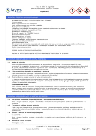 Cliper (WP)
Ficha de datos de seguridad
según 1907/2006/CE (REACH), 453/2010/EC, 2015/830/EU
SECCIÓN 4: PRIMEROS AUXILIOS (continúa)
RECOMENDACIONES PARA CASOS DE INTOXICACION O ACCIDENTE:
Primeros Auxilios:
Retire a la persona de la zona contaminada.
Quite inmediatamente la ropa manchada o salpicada.
Puede provocar sensibilización.
Lave los ojos con abundante agua al menos durante 15 minutos, no olvide retirar las lentillas.
Lave la piel con abundante agua y jabón, sin frotar.
No administrar nada por vía oral.
En caso de ingestión, NO PROVOQUE el vómito.
Puede provocar broncoespasmo.
Mantenga al paciente en reposo.
Conserve la temperatura corporal.
Controle la respiración. Si fuera necesario, respiración artificial.
Puede provocar obstrucción intestinal.
Puede producir lesión ocular.
Si la persona está inconsciente, acuéstela de lado con la cabeza más baja que el resto del cuerpo y las rodillas semiflexionadas.
Traslade al intoxicado a un centro hospitalario y, siempre que sea posible, lleve la etiqueta o el envase.
Realizar tratamiento sintomático.
NO DEJE SOLO AL INTOXICADO EN NINGUN CASO.
EN CASO DE INTOXICACION LLAME AL INSTITUTO NACIONAL DE TOXICOLOGIA, Tel. 915620420.
SECCIÓN 5: MEDIDAS DE LUCHAS CONTRA INCENDIOS
Actuar conforme el Plan de Emergencia Interior y las Fichas Informativas sobre actuación ante accidentes y otras emergencias.
Suprimir cualquier fuente de ignición. En caso de incendio, refrigerar los recipientes y tanques de almacenamiento de productos
susceptibles a inflamación, explosión o BLEVE como consecuencia de elevadas temperaturas. Evitar el vertido de los productos
empleados en la extinción del incendio al medio acuático.
Disposiciones adicionales:
En función de la magnitud del incendio puede hacerse necesario el uso de ropa protectora completa y equipo de respiración autónomo
Disponer de un mínimo de instalaciones de emergencia o elementos de actuación (mantas ignífugas, botiquín portátil,...) conforme al
R.D.486/1997 y posteriores modificaciones
Recomendaciones para el personal de lucha contra incendios:5.3
Como consecuencia de la combustión o descomposición térmica se generan subproductos de reacción que pueden resultar altamente
tóxicos y, consecuentemente, pueden presentar un riesgo elevado para la salud.
Peligros específicos derivados de la sustancia o la mezcla:5.2
Producto no inflamable bajo condiciones normales de almacenamiento, manipulación y uso. En caso de inflamación como
consecuencia de manipulación, almacenamiento o uso indebido emplear preferentemente extintores de polvo polivalente (polvo ABC),
de acuerdo al Reglamento de instalaciones de protección contra incendios (R.D. 1942/1993 y posteriores modificaciones). NO SE
RECOMIENDA emplear agua a chorro como agente de extinción.
Medios de extinción:5.1
SECCIÓN 6: MEDIDAS EN CASO DE VERTIDO ACCIDENTAL
Ver epígrafes 8 y 13.
Referencias a otras secciones:6.4
Barrer y recoger el producto con palas u otros medios e introducirlo en un recipiente para su reutilización (preferentemente) o su
eliminación.
Se recomienda:
Métodos y material de contención y de limpieza:6.3
Evitar a toda costa cualquier tipo de vertido al medio acuático. Contener adecuadamente el producto absorbido/recogido en
recipientes herméticamente precintables. Notificar a la autoridad competente en el caso de exposición al público en general o al
medioambiente.
Precauciones relativas al medio ambiente:6.2
Barrer y recoger el producto con palas u otros medios e introducirlo en un recipiente para su reutilización (preferentemente) o su
eliminación.
Precauciones personales, equipo de protección y procedimientos de emergencia:6.1
Página 3/11Emisión: 02/04/2014 Revisión: 06/10/2015 Versión: 3 (sustituye a 2)
- CONTINÚA EN LA SIGUIENTE PÁGINA -
 