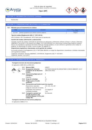 Cliper (WP)
Ficha de datos de seguridad
según 1907/2006/CE (REACH), 453/2010/EC, 2015/830/EU
SECCIÓN 12: INFORMACIÓN ECOLÓGICA (continúa)
No descritos
SECCIÓN 13: CONSIDERACIONES RELATIVAS A LA ELIMINACIÓN
Legislación comunitaria: Directiva 2008/98/CE, 2014/955/UE, Reglamento (UE) nº 1357/2014
Legislación nacional: Ley 22/2011
De acuerdo al Anexo II del Reglamento (CE) nº1907/2006 (REACH) se recogen las disposiciones comunitarias o estatales relacionadas
con la gestión de residuos.
Disposiciones legislativas relacionadas con la gestión de residuos:
Consultar al gestor de residuos autorizado las operaciones de valorización y eliminación conforme al Anexo 1 y Anexo 2 (Directiva
2008/98/CE, Ley 22/2011). De acuerdo a los códigos 15 01 (2014/955/UE) en el caso de que el envase haya estado en contacto
directo con el producto se gestionará del mismo modo que el propio producto, en caso contrario se gestionará como residuo no
peligroso. Se desaconseja su vertido a cursos de agua. Ver epígrafe 6.2.
Gestión del residuo (eliminación y valorización):
HP14 Ecotóxico, HP13 Sensibilizante, HP10 Tóxico para la reproducción
Tipo de residuo (Reglamento (UE) nº 1357/2014):
PeligrosoResiduos agroquímicos que contienen sustancias peligrosas02 01 08*
Tipo de residuo (Reglamento (UE) nº
1357/2014)
DescripciónCódigo
Métodos para el tratamiento de residuos:13.1
SECCIÓN 14: INFORMACIÓN RELATIVA AL TRANSPORTE
En aplicación al ADR 2015 y al RID 2015:
Transporte terrestre de mercancías peligrosas:
Transporte a granel con
arreglo al anexo II del
Convenio Marpol 73/78 y del
Código IBC:
No relevante14.7
Precauciones particulares para los usuarios
Peligros para el medio
ambiente:
Sí14.5
ECódigo de restricción en túneles:
14.6
14.4
14.3
14.2
14.1
Etiquetas:
Designación oficial de
transporte de las Naciones
Unidas:
Grupo de embalaje:
Clase(s) de peligro para el
transporte:
Número ONU:
Disposiciones especiales:
Propiedades físico-químicas:
UN3077
9
III
9
SUSTANCIA SÓLIDA PELIGROSA PARA EL MEDIO AMBIENTE, N.E.P.
(Mancozeb (ISO))
274, 335, 375, 601
ver epígrafe 9
Cantidades limitadas: 5 kg
En aplicación al IMDG 37-14:
Transporte marítimo de mercancías peligrosas:
Página 9/11Emisión: 02/04/2014 Revisión: 06/10/2015 Versión: 3 (sustituye a 2)
- CONTINÚA EN LA SIGUIENTE PÁGINA -
 