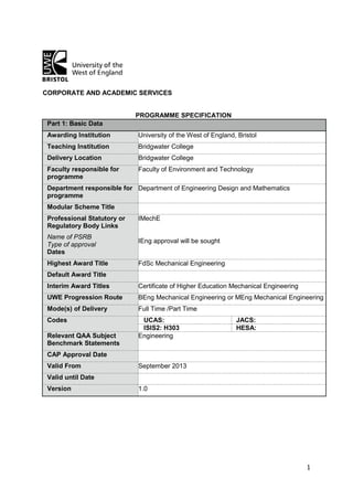 1
CORPORATE AND ACADEMIC SERVICES
PROGRAMME SPECIFICATION
Part 1: Basic Data
Awarding Institution University of the West of England, Bristol
Teaching Institution Bridgwater College
Delivery Location Bridgwater College
Faculty responsible for
programme
Faculty of Environment and Technology
Department responsible for
programme
Department of Engineering Design and Mathematics
Modular Scheme Title
Professional Statutory or
Regulatory Body Links
Name of PSRB
Type of approval
Dates
IMechE
IEng approval will be sought
Highest Award Title FdSc Mechanical Engineering
Default Award Title
Interim Award Titles Certificate of Higher Education Mechanical Engineering
UWE Progression Route BEng Mechanical Engineering or MEng Mechanical Engineering
Mode(s) of Delivery Full Time /Part Time
Codes UCAS: JACS:
ISIS2: H303 HESA:
Relevant QAA Subject
Benchmark Statements
Engineering
CAP Approval Date
Valid From September 2013
Valid until Date
Version 1.0
 