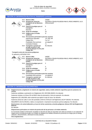 Core
Ficha de datos de seguridad
según 1907/2006/CE (REACH), 453/2010/EC, 2015/830/EU
SECCIÓN 14: INFORMACIÓN RELATIVA AL TRANSPORTE (continúa)
Transporte a granel con
arreglo al anexo II del
Convenio Marpol 73/78 y del
Código IBC:
No relevante14.7
Precauciones particulares para los usuarios
Peligros para el medio
ambiente:
Sí14.5
F-A, S-FCódigos FEm:
14.6
14.4
14.3
14.2
14.1
Etiquetas:
Designación oficial de
transporte de las Naciones
Unidas:
Grupo de embalaje:
Clase(s) de peligro para el
transporte:
Número ONU:
Disposiciones especiales:
Propiedades físico-químicas:
UN3082
9
III
9
SUSTANCIA LÍQUIDA PELIGROSA PARA EL MEDIO AMBIENTE, N.E.P.
(Difenoconazol)
274, 909, 944
ver epígrafe 9
Cantidades limitadas: 5 L
En aplicación al IATA/OACI 2015:
Transporte aéreo de mercancías peligrosas:
14.6
14.4
14.3
14.2
14.1
ver epígrafe 9Propiedades físico-químicas:
IIIGrupo de embalaje:
9Etiquetas:
9Clase(s) de peligro para el
transporte:
SUSTANCIA LÍQUIDA PELIGROSA PARA EL MEDIO AMBIENTE, N.E.P.
(Difenoconazol)
Designación oficial de
transporte de las Naciones
Unidas:
Número ONU: UN3082
Peligros para el medio
ambiente:
Sí14.5
Transporte a granel con
arreglo al anexo II del
Convenio Marpol 73/78 y del
Código IBC:
No relevante14.7
Precauciones particulares para los usuarios
SECCIÓN 15: INFORMACIÓN REGLAMENTARIA
Reglamentación y legislación en materia de seguridad, salud y medio ambiente específicas para la sustancia o la
mezcla:
15.1
REGLAMENTO (UE) No 649/2012, relativo a la exportación e importación de productos químicos peligrosos: No relevante
Sustancias activas las cuales no han sido aprobadas conforme al Artículo 9 del Reglamento (UE) Nº 528/2012: No relevante
Reglamento (CE) 1005/2009, sobre sustancias que agotan la capa de ozono: No relevante
Sustancias incluidas en el Anexo XIV de REACH (lista de autorización) y fecha de expiración: No relevante
Sustancias candidatas a autorización en el Reglamento (CE) 1907/2006 (REACH): No relevante
Otras legislaciones:
Se recomienda emplear la información recopilada en esta ficha de datos de seguridad como datos de entrada en una evaluación de
riesgos de las circunstancias locales con el objeto de establecer las medidas necesarias de prevención de riesgos para el manejo,
utilización, almacenamiento y eliminación de este producto.
Disposiciones particulares en materia de protección de las personas o el medio ambiente:
No relevante
Restricciones a la comercialización y al uso de ciertas sustancias y mezclas peligrosas (Anexo XVII del Reglamento
REACH):
Página 11/12Emisión: 29/04/2013 Revisión: 19/10/2015 Versión: 10 (sustituye a 9)
- CONTINÚA EN LA SIGUIENTE PÁGINA -
 