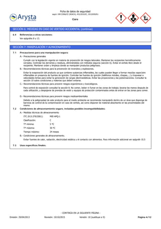 Core
Ficha de datos de seguridad
según 1907/2006/CE (REACH), 453/2010/EC, 2015/830/EU
SECCIÓN 6: MEDIDAS EN CASO DE VERTIDO ACCIDENTAL (continúa)
Ver epígrafes 8 y 13.
Referencias a otras secciones:6.4
SECCIÓN 7: MANIPULACIÓN Y ALMACENAMIENTO
24 mesesTiempo máximo:
30 ºCTª máxima:
5 ºCTª mínima:
CClasificación:
MIE-APQ-1ITC (R.D.379/2001):
Medidas técnicas de almacenamientoA.-
Condiciones de almacenamiento seguro, incluidas posibles incompatibilidades:7.2
Debido a la peligrosidad de este producto para el medio ambiente se recomienda manipularlo dentro de un área que disponga de
barreras de control de la contaminación en caso de vertido, así como disponer de material absorbente en las proximidades del
mismo
Recomendaciones técnicas para prevenir riesgos medioambientalesD.-
Para control de exposición consultar la sección 8. No comer, beber ni fumar en las zonas de trabajo; lavarse las manos después de
cada utilización, y despojarse de prendas de vestir y equipos de protección contaminados antes de entrar en las zonas para comer.
Recomendaciones técnicas para prevenir riesgos ergonómicos y toxicológicos.C.-
Evitar la evaporación del producto ya que contiene sustancias inflamables, las cuales pueden llegar a formar mezclas vapor/aire
inflamables en presencia de fuentes de ignición. Controlar las fuentes de ignición (teléfonos móviles, chispas,...) y trasvasar a
velocidades lentas para evitar la generación de cargas electroestáticas. Evitar las proyecciones y las pulverizaciones. Consultar la
sección 10 sobre condiciones y materias que deben evitarse.
Recomendaciones técnicas para la prevención de incendios y explosiones.B.-
Cumplir con la legislación vigente en materia de prevención de riesgos laborales. Mantener los recipientes herméticamente
cerrados. Controlar los derrames y residuos, eliminándolos con métodos seguros (sección 6). Evitar el vertido libre desde el
recipiente. Mantener orden y limpieza donde se manipulen productos peligrosos.
Precauciones generalesA.-
Precauciones para una manipulación segura:7.1
Usos específicos finales:7.3
Evitar fuentes de calor, radiación, electricidad estática y el contacto con alimentos. Para información adicional ver epígrafe 10.5
Condiciones generales de almacenamiento.B.-
Página 4/12Emisión: 29/04/2013 Revisión: 19/10/2015 Versión: 10 (sustituye a 9)
- CONTINÚA EN LA SIGUIENTE PÁGINA -
 