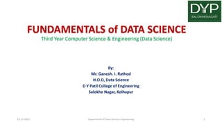 FUNDAMENTALS of DATA SCIENCE
Third Year Computer Science & Engineering (Data Science)
By:
Mr. Ganesh. I. Rathod
H.O.D, Data Science
D Y Patil College of Engineering
Salokhe Nagar, Kolhapur
19-11-2022 Department of Data Science Engineering 1
 