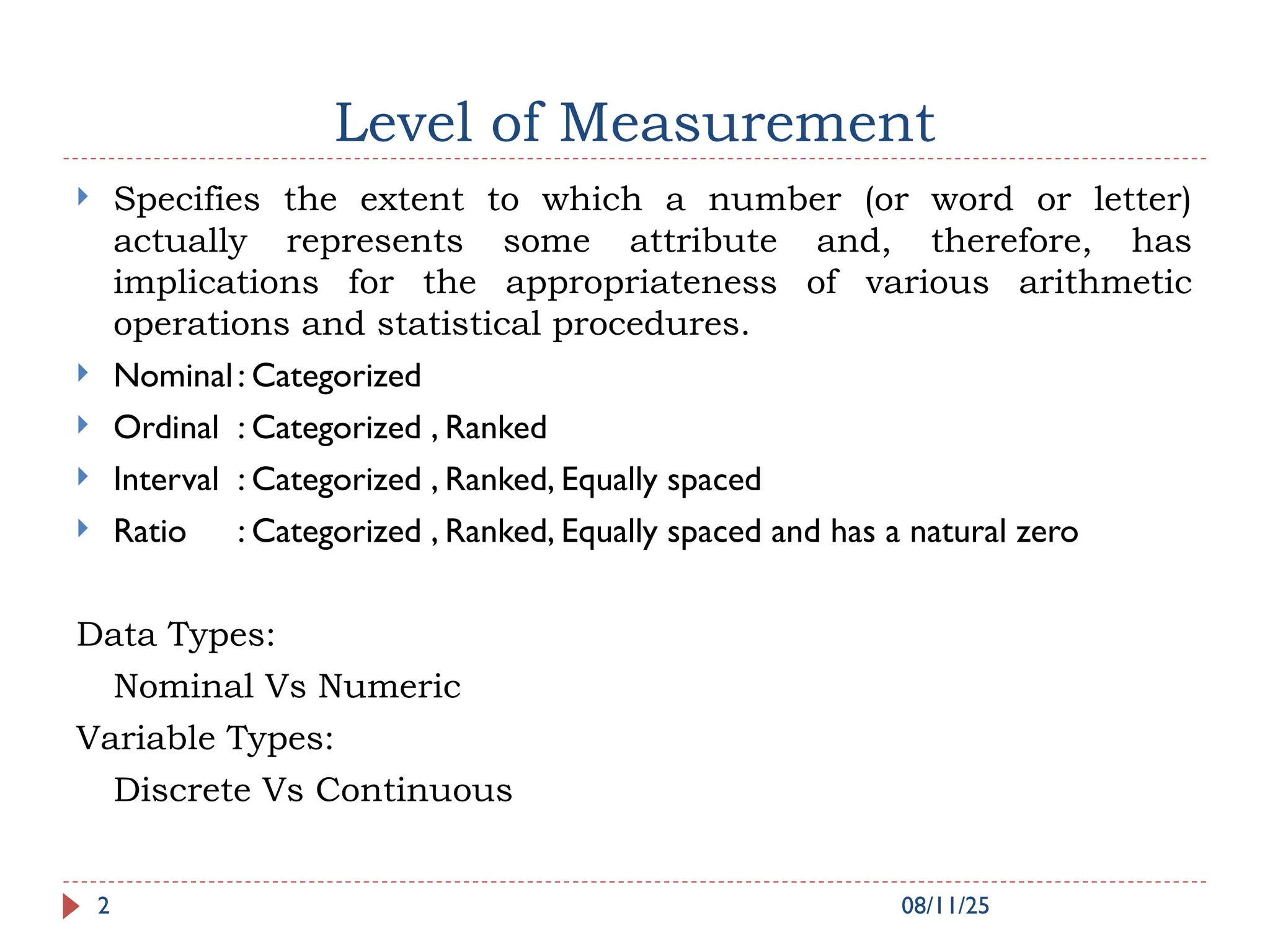 Level of Measurement
 Specifies the extent to which a number (or word or letter)
actually represents some attribute and, therefore, has
implications for the appropriateness of various arithmetic
operations and statistical procedures.
 Nominal: Categorized
 Ordinal : Categorized , Ranked
 Interval : Categorized , Ranked, Equally spaced
 Ratio : Categorized , Ranked, Equally spaced and has a natural zero
Data Types:
Nominal Vs Numeric
Variable Types:
Discrete Vs Continuous
08/11/25
2
 