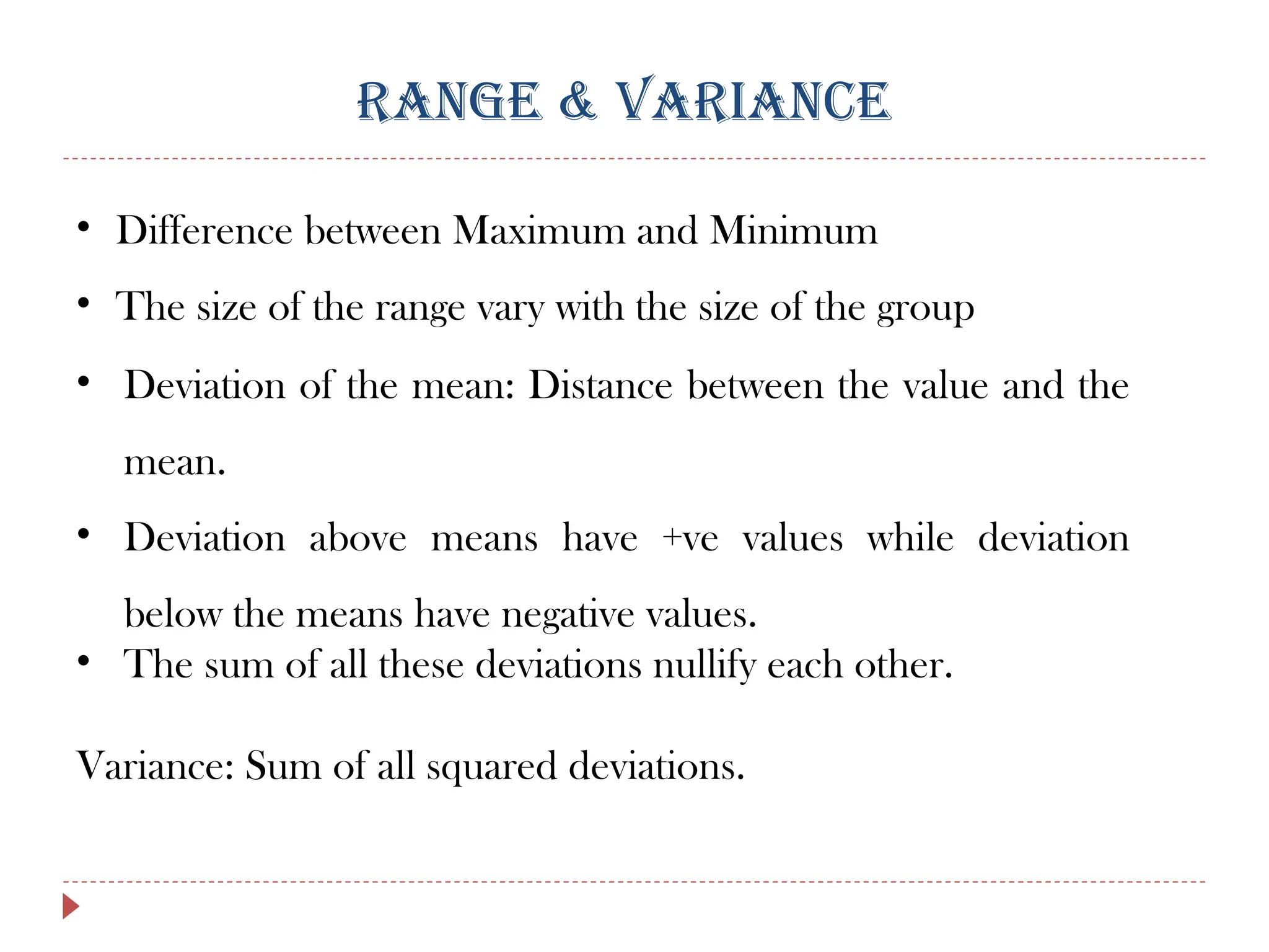 RANGE & VARIANCE
• Difference between Maximum and Minimum
• The size of the range vary with the size of the group
• Deviation of the mean: Distance between the value and the
mean.
• Deviation above means have +ve values while deviation
below the means have negative values.
• The sum of all these deviations nullify each other.
Variance: Sum of all squared deviations.
 