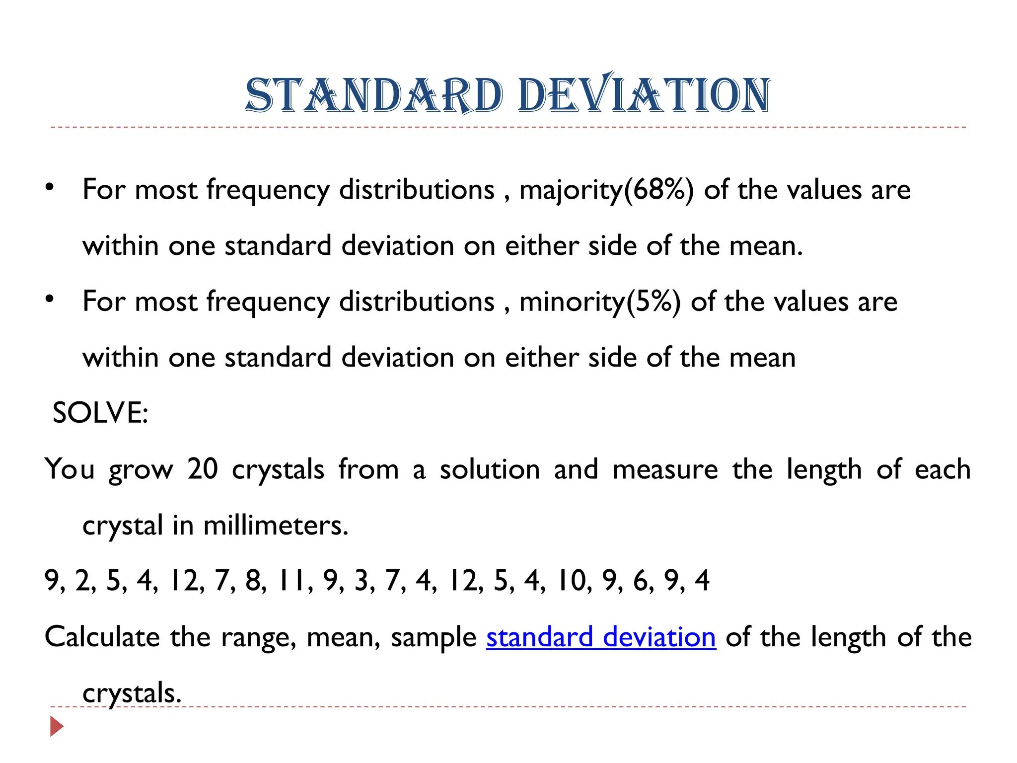 STANDARD DEVIATION
• For most frequency distributions , majority(68%) of the values are
within one standard deviation on either side of the mean.
• For most frequency distributions , minority(5%) of the values are
within one standard deviation on either side of the mean
SOLVE:
You grow 20 crystals from a solution and measure the length of each
crystal in millimeters.
9, 2, 5, 4, 12, 7, 8, 11, 9, 3, 7, 4, 12, 5, 4, 10, 9, 6, 9, 4
Calculate the range, mean, sample standard deviation of the length of the
crystals.
 